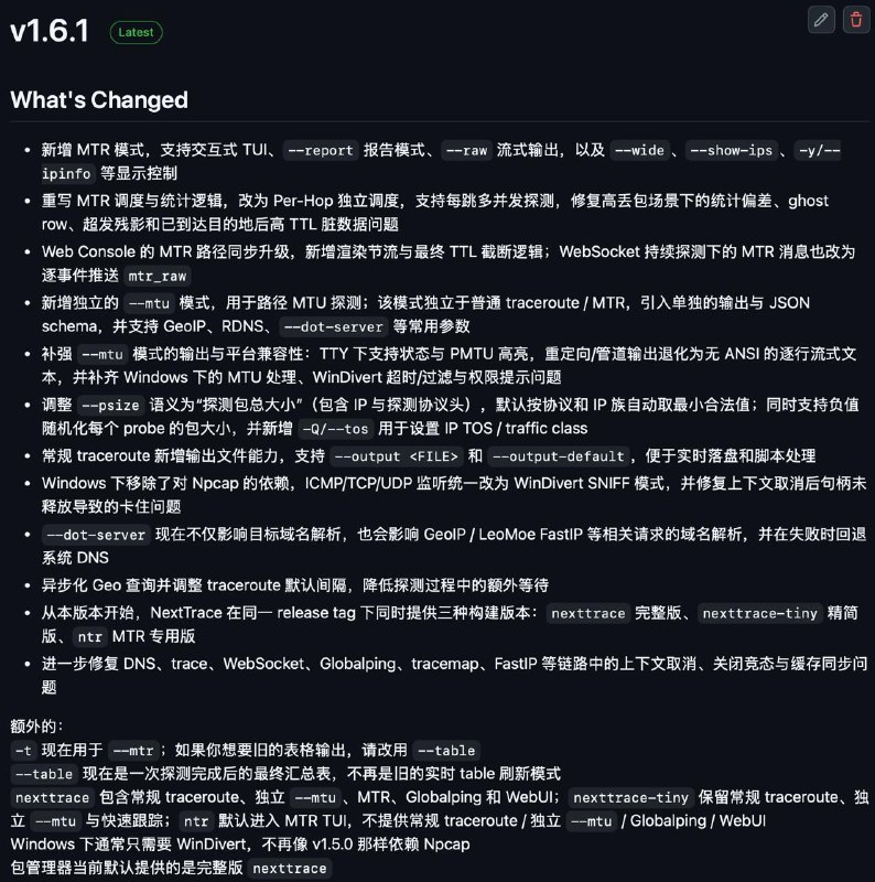 [软件更新] NextTrace v1.6.1 已正式发布相比v1.5.0:• 新增 MTR 模式，支持交互式 TUI、--report 报告模式、--raw 流式输出，以及 --wide、--show-ips、-y/--ipinfo 等显示控制• 重写 MTR 调度与统计逻辑，改为 Per-Hop 独立调度，支持每跳多并发探测，修复高丢包场景下的统计偏差、ghost row、超发残影和已到达目的地后高 TTL 脏数据问题• Web Console 的 MTR 路径同步升级，新增渲染节流与最终 TTL 截断逻辑；WebSocket 持续探测下的 MTR 消息也改为逐事件推送 mtr_raw• 新增独立的 --mtu 模式，用于路径 MTU 探测；该模式独立于普通 traceroute / MTR，引入单独的输出与 JSON schema，并支持 GeoIP、RDNS、--dot-server 等常用参数• 补强 --mtu 模式的输出与平台兼容性：TTY 下支持状态与 PMTU 高亮，重定向/管道输出退化为无 ANSI 的逐行流式文本，并补齐 Windows 下的 MTU 处理、WinDivert 超时/过滤与权限提示问题• 调整 --psize 语义为“探测包总大小”（包含 IP 与探测协议头），默认按协议和 IP 族自动取最小合法值；同时支持负值随机化每个 probe 的包大小，并新增 -Q/--tos 用于设置 IP TOS / traffic class• 常规 traceroute 新增输出文件能力，支持 --output <FILE> 和 --output-default，便于实时落盘和脚本处理• Windows 下移除了对 Npcap 的依赖，ICMP/TCP/UDP 监听统一改为 WinDivert SNIFF 模式，并修复上下文取消后句柄未释放导致的卡住问题• --dot-server 现在不仅影响目标域名解析，也会影响 GeoIP / LeoMoe FastIP 等相关请求的域名解析，并在失败时回退系统 DNS• 异步化 Geo 查询并调整 traceroute 默认间隔，降低探测过程中的额外等待• 进一步修复 DNS、trace、WebSocket、Globalping、tracemap、FastIP 等链路中的上下文取消、关闭竞态与缓存同步问题• 从本版本开始，NextTrace 在同一 release tag 下同时提供三种构建版本：nexttrace 完整版、nexttrace-tiny 精简版、ntr MTR 专用版[Release]